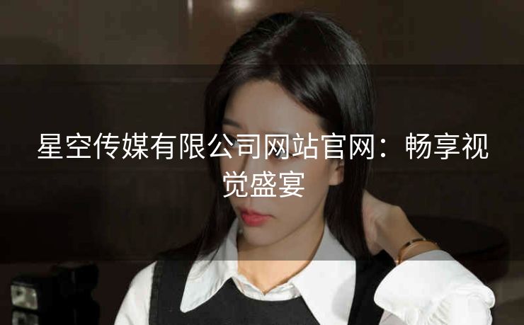 星空传媒有限公司网站官网：畅享视觉盛宴
