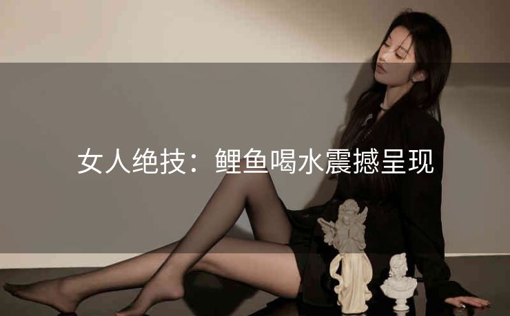 女人绝技：鲤鱼喝水震撼呈现