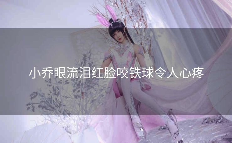 小乔眼流泪红脸咬铁球令人心疼