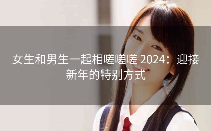 女生和男生一起相嗟嗟嗟 2024：迎接新年的特别方式