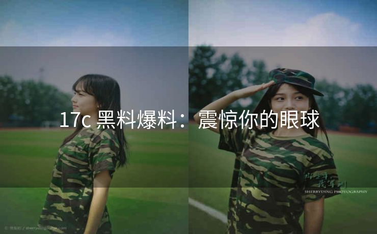 17c 黑料爆料：震惊你的眼球