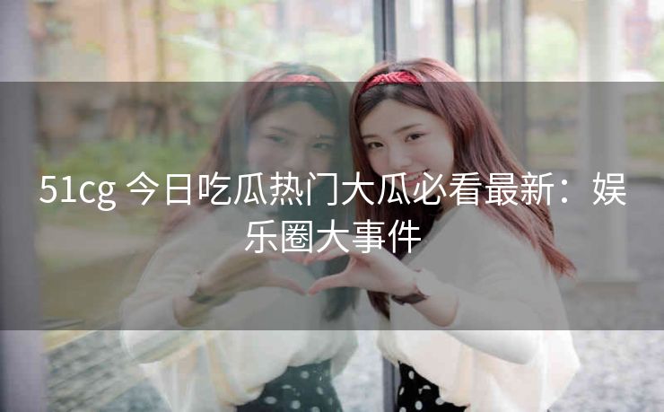 51cg 今日吃瓜热门大瓜必看最新：娱乐圈大事件