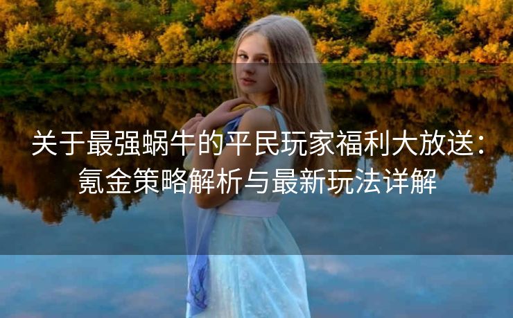 关于最强蜗牛的平民玩家福利大放送：氪金策略解析与最新玩法详解