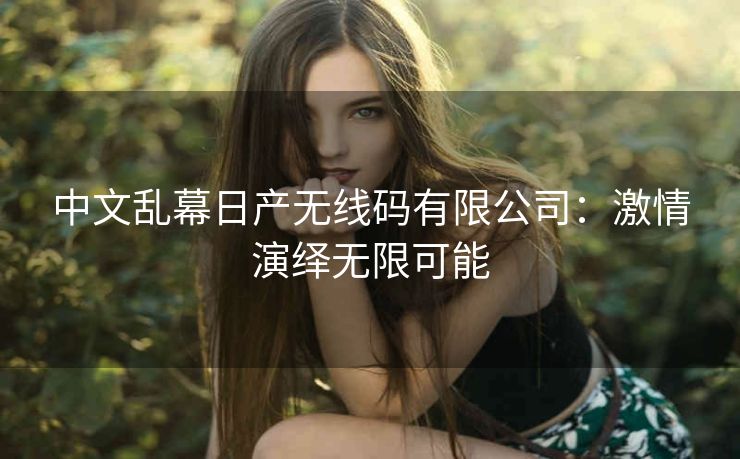 中文乱幕日产无线码有限公司：激情演绎无限可能