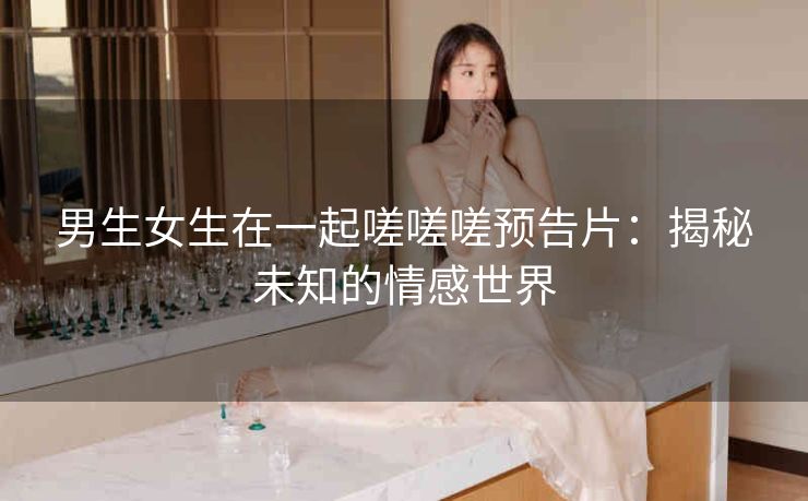 男生女生在一起嗟嗟嗟预告片：揭秘未知的情感世界