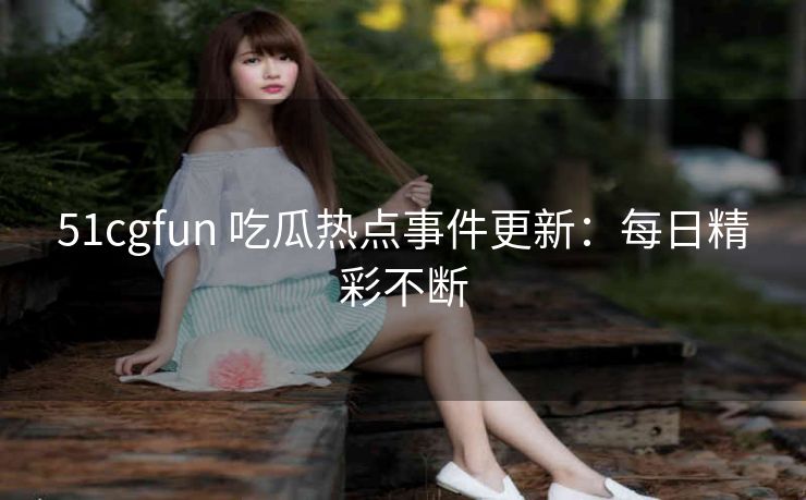 51cgfun 吃瓜热点事件更新：每日精彩不断