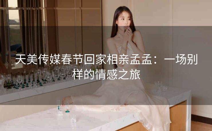 天美传媒春节回家相亲孟孟：一场别样的情感之旅
