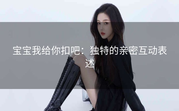 宝宝我给你扣吧：独特的亲密互动表述