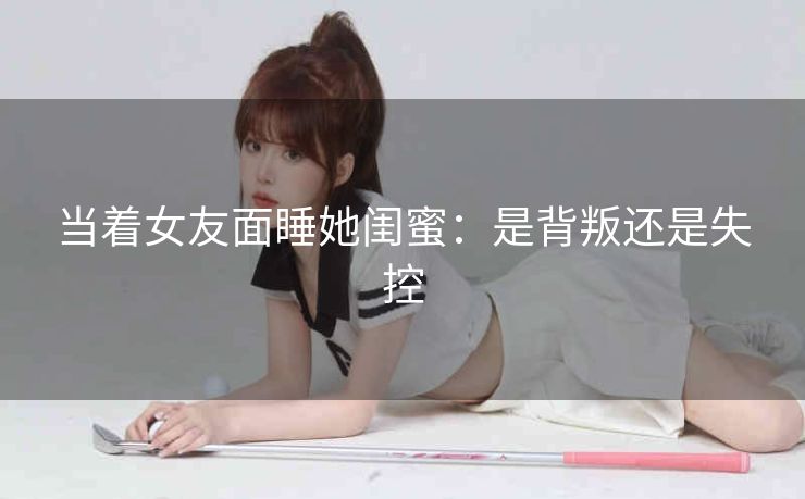 当着女友面睡她闺蜜：是背叛还是失控