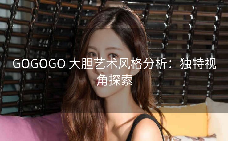 GOGOGO 大胆艺术风格分析：独特视角探索