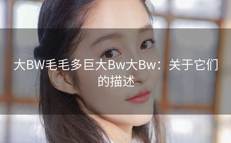 大BW毛毛多巨大Bw大Bw：关于它们的描述