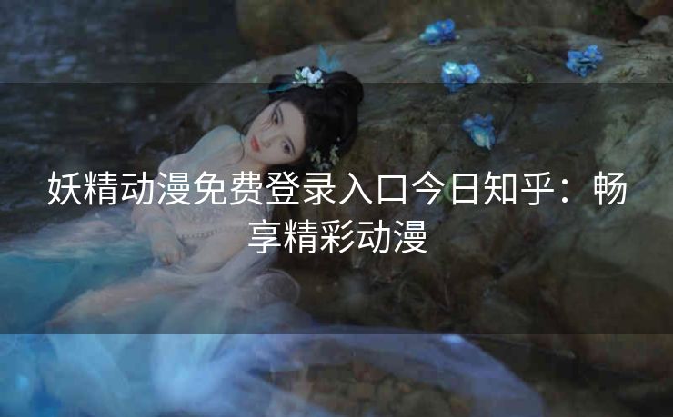 妖精动漫免费登录入口今日知乎：畅享精彩动漫