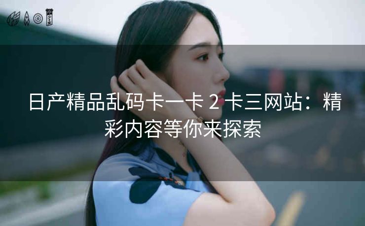 日产精品乱码卡一卡 2 卡三网站：精彩内容等你来探索