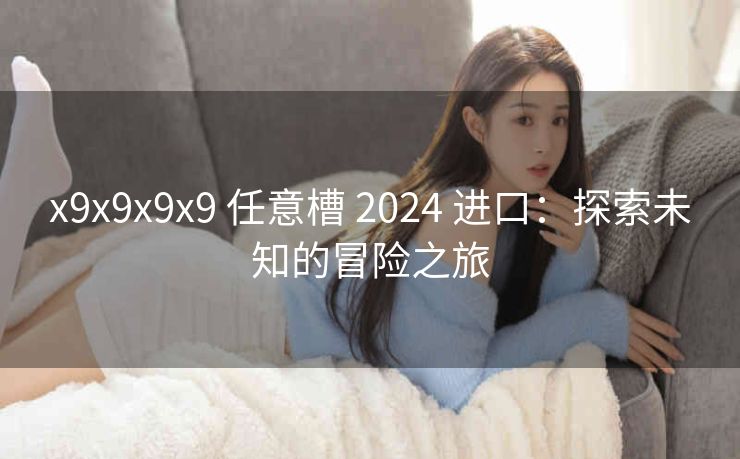 x9x9x9x9 任意槽 2024 进口：探索未知的冒险之旅