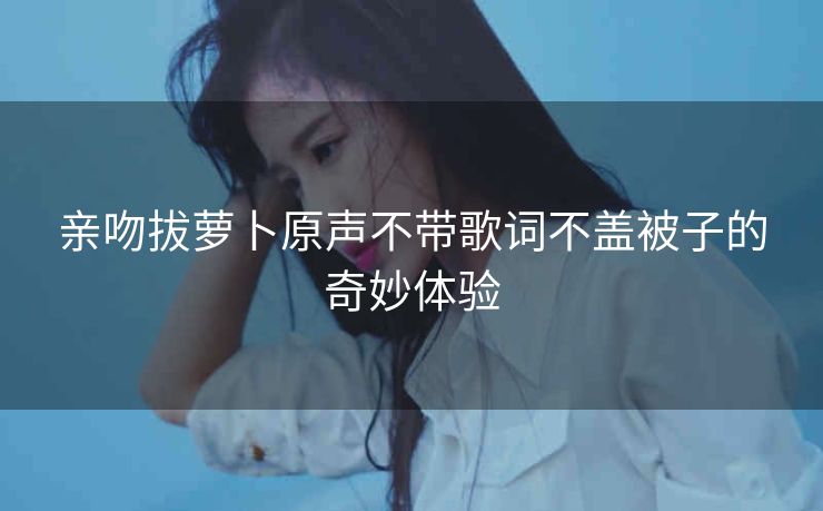 亲吻拔萝卜原声不带歌词不盖被子的奇妙体验