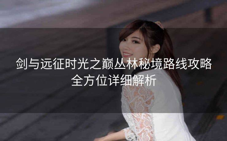 剑与远征时光之巅丛林秘境路线攻略全方位详细解析