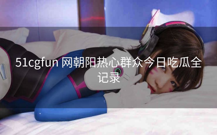 51cgfun 网朝阳热心群众今日吃瓜全记录