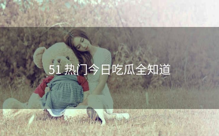 51 热门今日吃瓜全知道