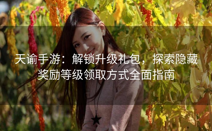 天谕手游：解锁升级礼包，探索隐藏奖励等级领取方式全面指南