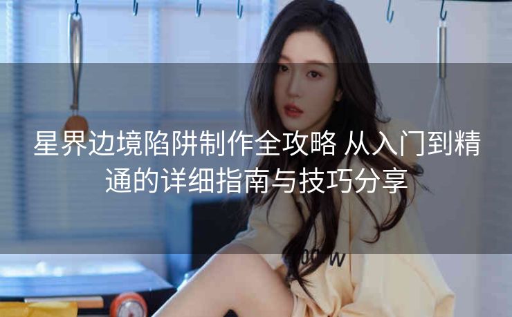星界边境陷阱制作全攻略 从入门到精通的详细指南与技巧分享