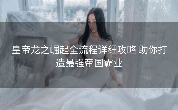 皇帝龙之崛起全流程详细攻略 助你打造最强帝国霸业