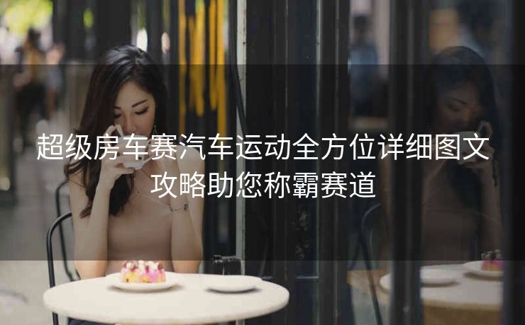 超级房车赛汽车运动全方位详细图文攻略助您称霸赛道