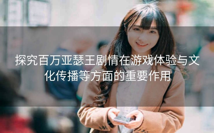 探究百万亚瑟王剧情在游戏体验与文化传播等方面的重要作用