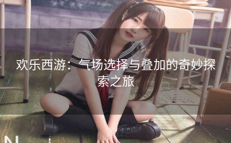 欢乐西游：气场选择与叠加的奇妙探索之旅