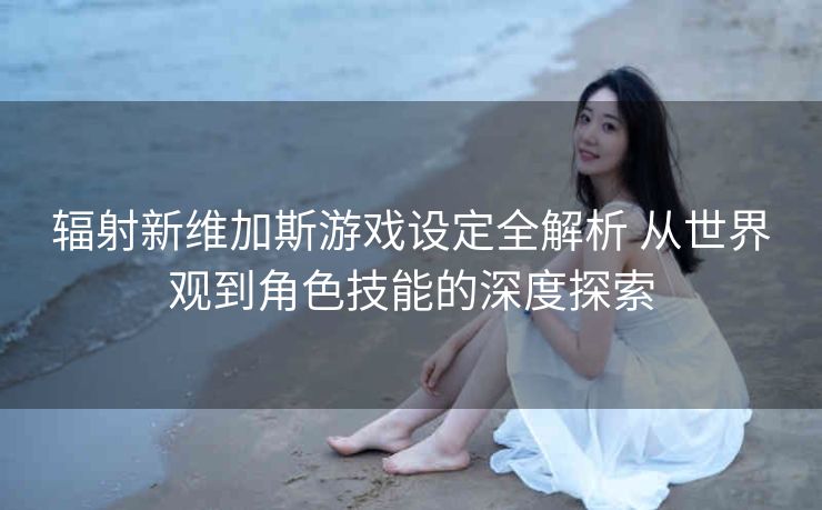 辐射新维加斯游戏设定全解析 从世界观到角色技能的深度探索