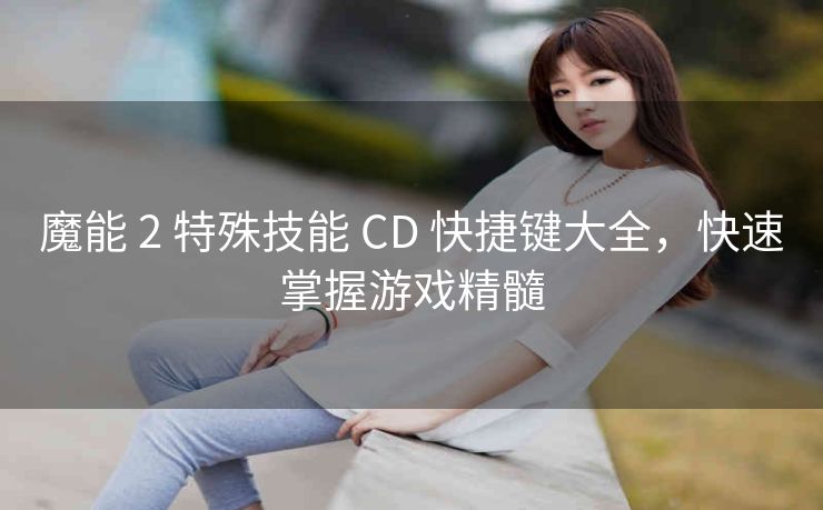 魔能 2 特殊技能 CD 快捷键大全，快速掌握游戏精髓