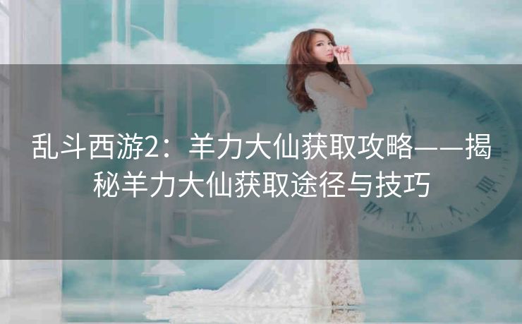 乱斗西游2：羊力大仙获取攻略——揭秘羊力大仙获取途径与技巧